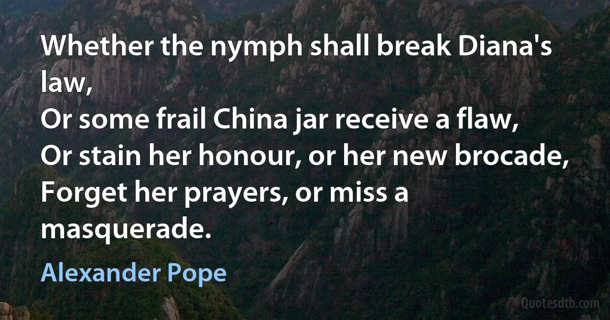 Whether the nymph shall break Diana's law,
Or some frail China jar receive a flaw,
Or stain her honour, or her new brocade,
Forget her prayers, or miss a masquerade. (Alexander Pope)