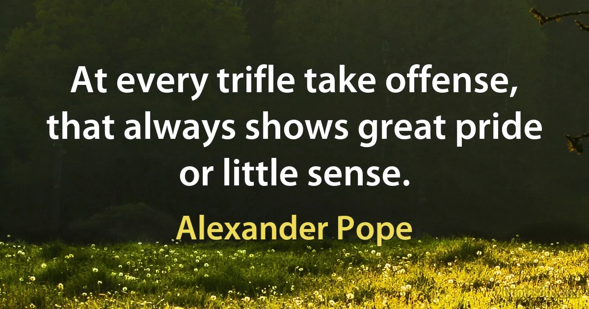 At every trifle take offense, that always shows great pride or little sense. (Alexander Pope)