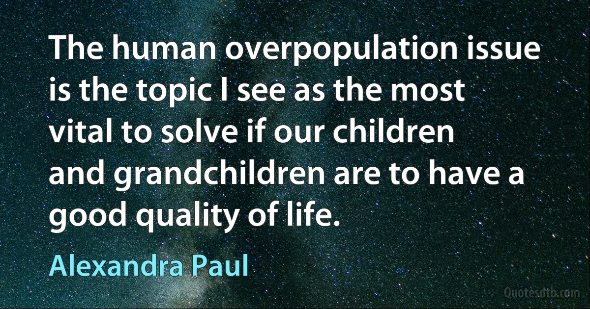 The human overpopulation issue is the topic I see as the most vital to solve if our children and grandchildren are to have a good quality of life. (Alexandra Paul)