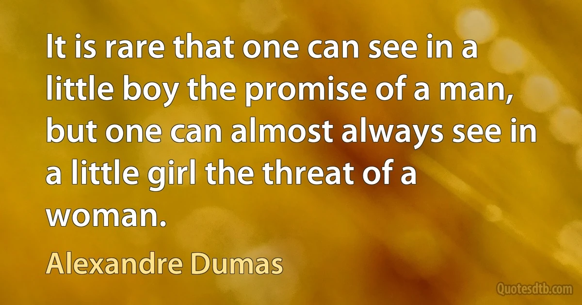 It is rare that one can see in a little boy the promise of a man, but one can almost always see in a little girl the threat of a woman. (Alexandre Dumas)