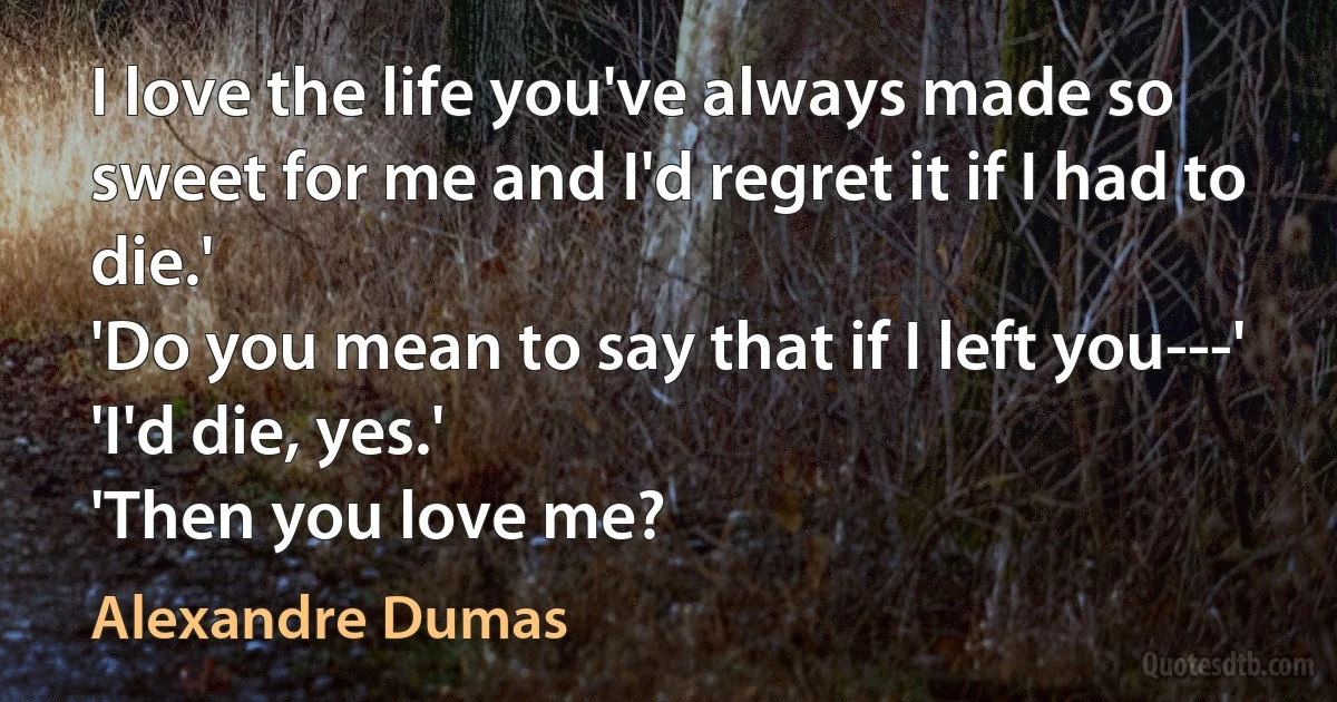 I love the life you've always made so sweet for me and I'd regret it if I had to die.'
'Do you mean to say that if I left you---'
'I'd die, yes.'
'Then you love me? (Alexandre Dumas)