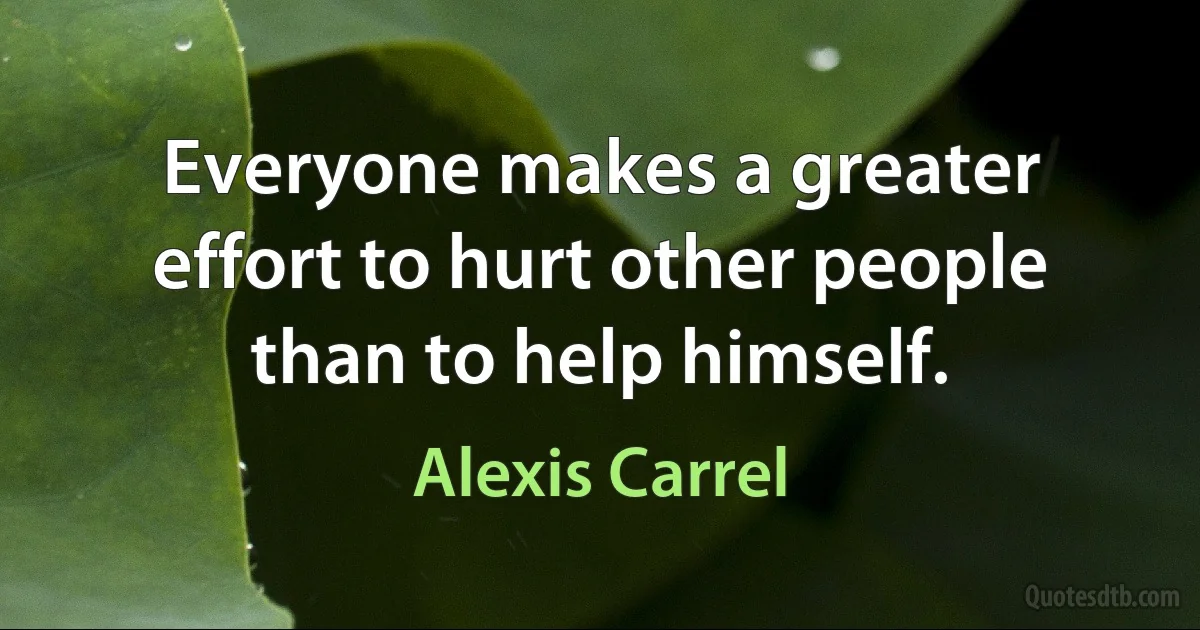 Everyone makes a greater effort to hurt other people than to help himself. (Alexis Carrel)