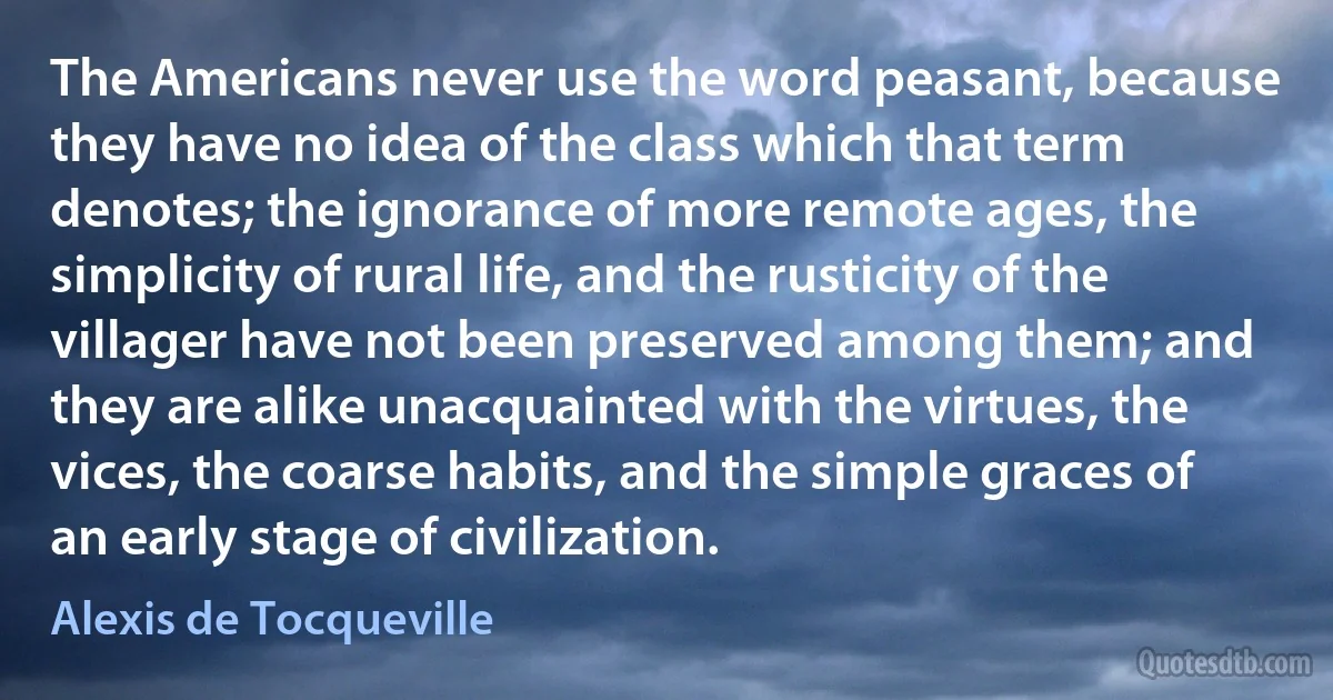 The Americans never use the word peasant, because they have no idea of the class which that term denotes; the ignorance of more remote ages, the simplicity of rural life, and the rusticity of the villager have not been preserved among them; and they are alike unacquainted with the virtues, the vices, the coarse habits, and the simple graces of an early stage of civilization. (Alexis de Tocqueville)