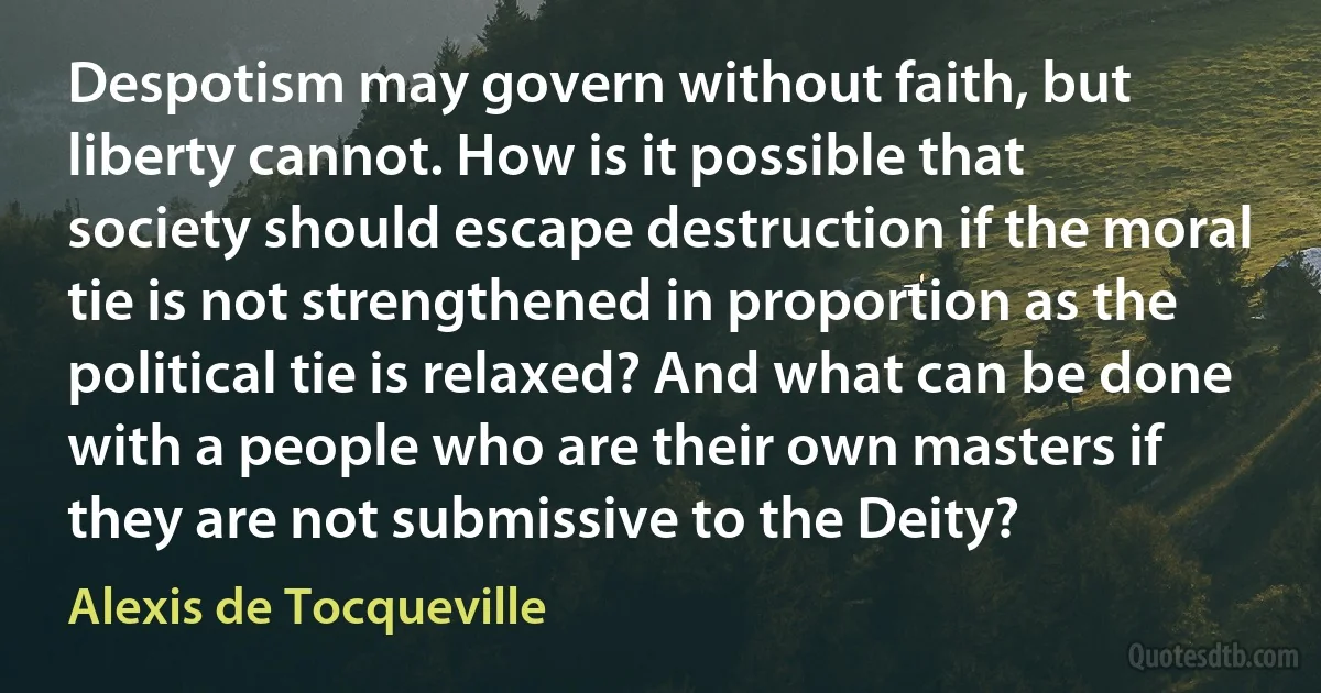 Despotism may govern without faith, but liberty cannot. How is it possible that society should escape destruction if the moral tie is not strengthened in proportion as the political tie is relaxed? And what can be done with a people who are their own masters if they are not submissive to the Deity? (Alexis de Tocqueville)