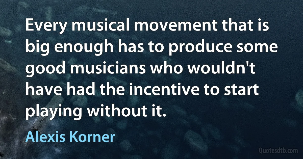 Every musical movement that is big enough has to produce some good musicians who wouldn't have had the incentive to start playing without it. (Alexis Korner)