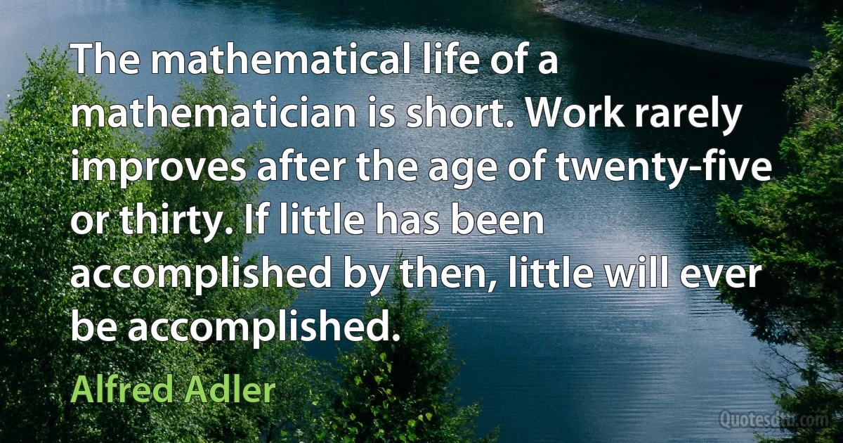 The mathematical life of a mathematician is short. Work rarely improves after the age of twenty-five or thirty. If little has been accomplished by then, little will ever be accomplished. (Alfred Adler)