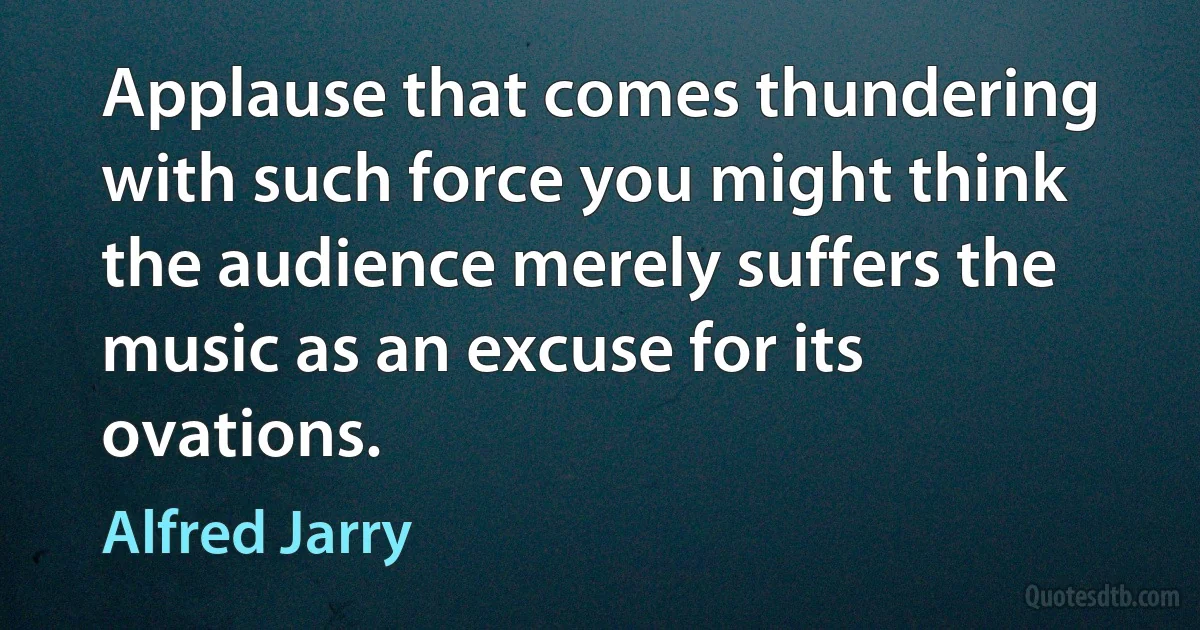 Applause that comes thundering with such force you might think the audience merely suffers the music as an excuse for its ovations. (Alfred Jarry)