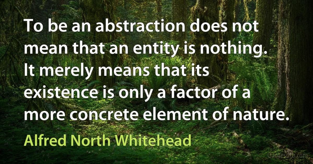 To be an abstraction does not mean that an entity is nothing. It merely means that its existence is only a factor of a more concrete element of nature. (Alfred North Whitehead)