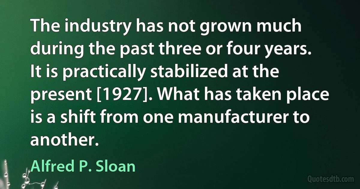 The industry has not grown much during the past three or four years. It is practically stabilized at the present [1927]. What has taken place is a shift from one manufacturer to another. (Alfred P. Sloan)