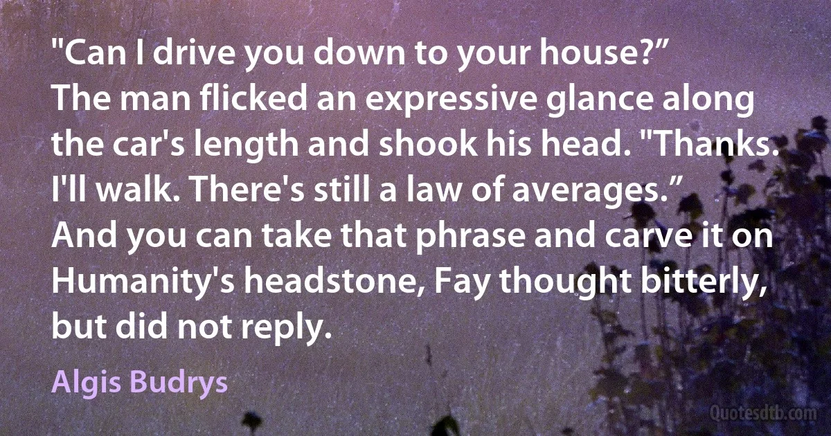 "Can I drive you down to your house?”
The man flicked an expressive glance along the car's length and shook his head. "Thanks. I'll walk. There's still a law of averages.”
And you can take that phrase and carve it on Humanity's headstone, Fay thought bitterly, but did not reply. (Algis Budrys)