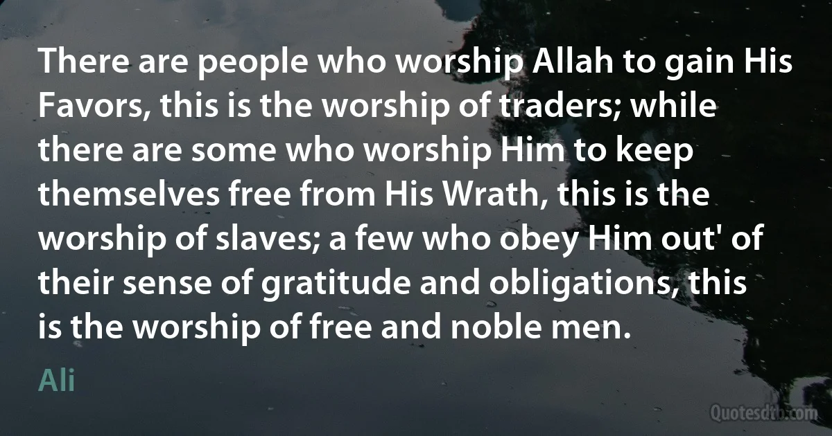 There are people who worship Allah to gain His Favors, this is the worship of traders; while there are some who worship Him to keep themselves free from His Wrath, this is the worship of slaves; a few who obey Him out' of their sense of gratitude and obligations, this is the worship of free and noble men. (Ali)