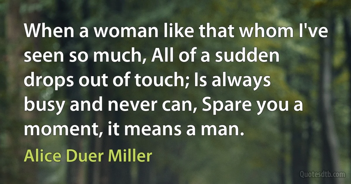 When a woman like that whom I've seen so much, All of a sudden drops out of touch; Is always busy and never can, Spare you a moment, it means a man. (Alice Duer Miller)