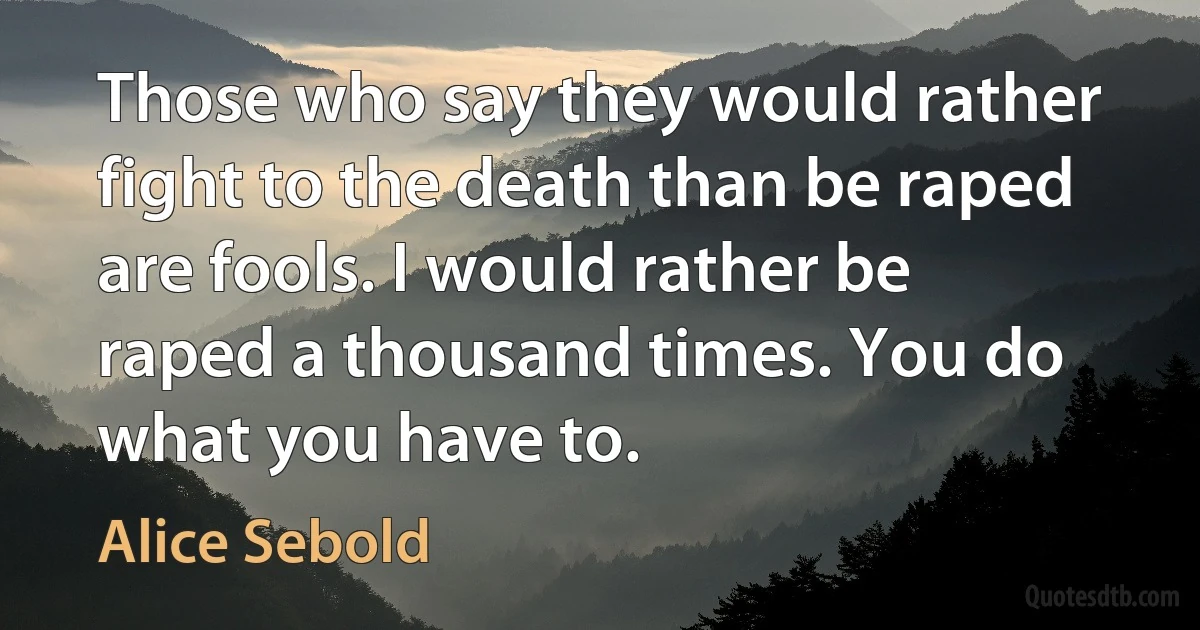 Those who say they would rather fight to the death than be raped are fools. I would rather be raped a thousand times. You do what you have to. (Alice Sebold)