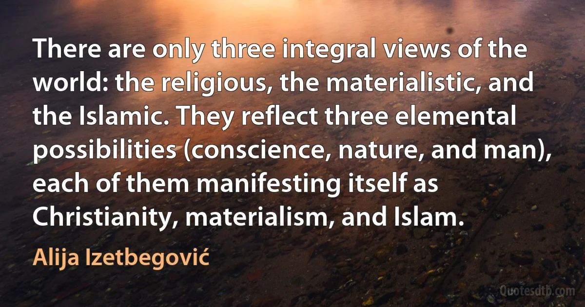 There are only three integral views of the world: the religious, the materialistic, and the Islamic. They reflect three elemental possibilities (conscience, nature, and man), each of them manifesting itself as Christianity, materialism, and Islam. (Alija Izetbegović)