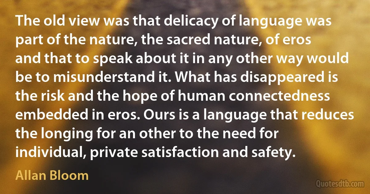 The old view was that delicacy of language was part of the nature, the sacred nature, of eros and that to speak about it in any other way would be to misunderstand it. What has disappeared is the risk and the hope of human connectedness embedded in eros. Ours is a language that reduces the longing for an other to the need for individual, private satisfaction and safety. (Allan Bloom)