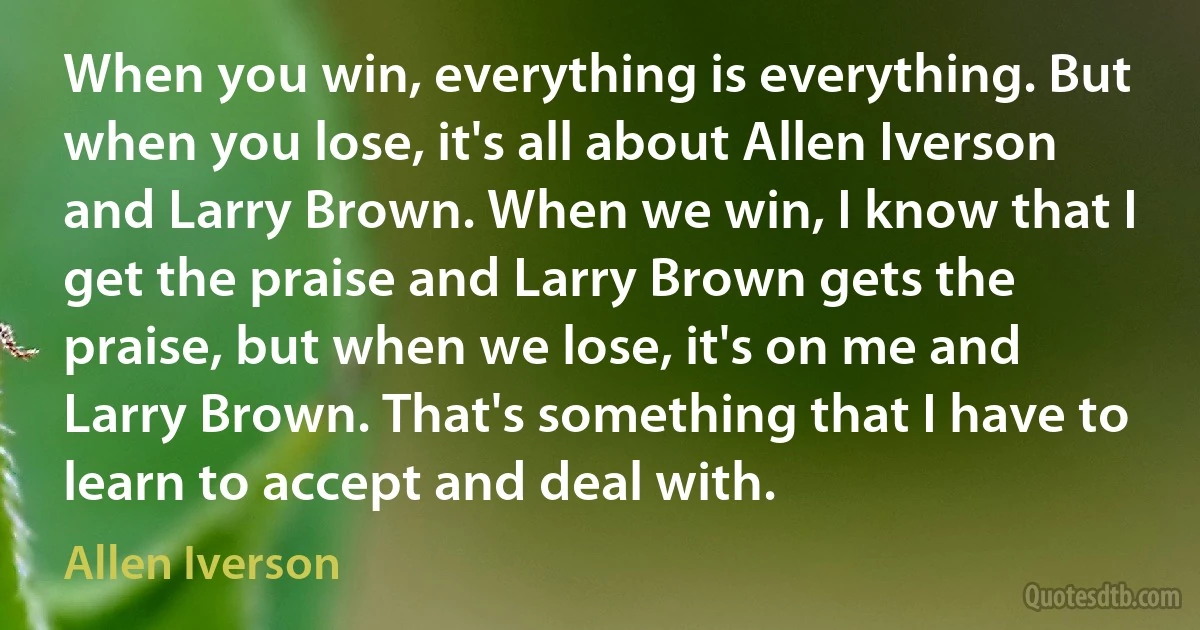 When you win, everything is everything. But when you lose, it's all about Allen Iverson and Larry Brown. When we win, I know that I get the praise and Larry Brown gets the praise, but when we lose, it's on me and Larry Brown. That's something that I have to learn to accept and deal with. (Allen Iverson)