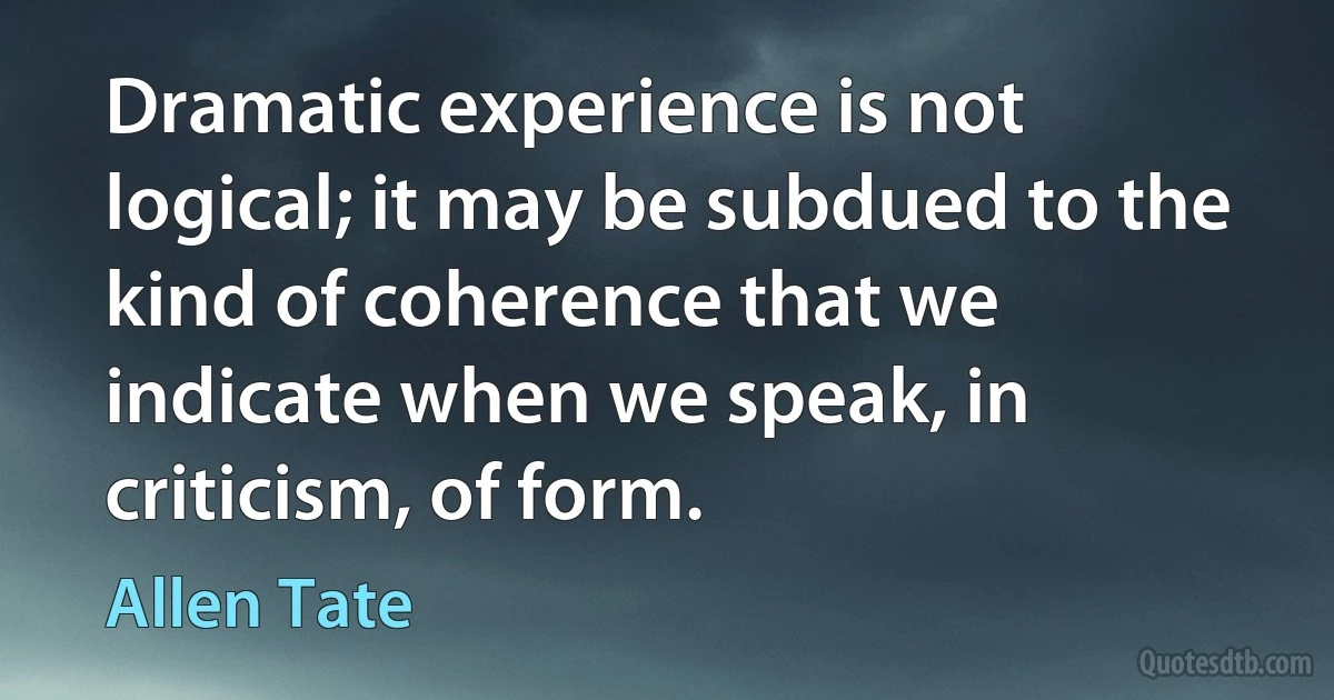 Dramatic experience is not logical; it may be subdued to the kind of coherence that we indicate when we speak, in criticism, of form. (Allen Tate)