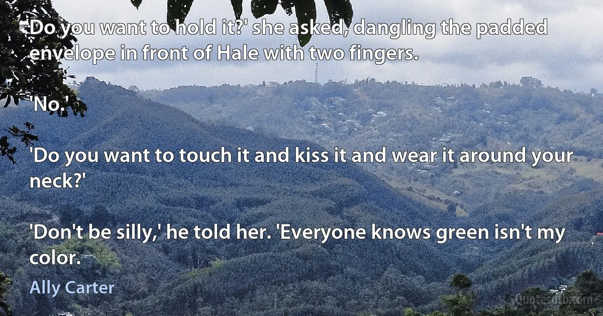 Do you want to hold it?' she asked, dangling the padded envelope in front of Hale with two fingers.

'No.'

'Do you want to touch it and kiss it and wear it around your neck?'

'Don't be silly,' he told her. 'Everyone knows green isn't my color. (Ally Carter)