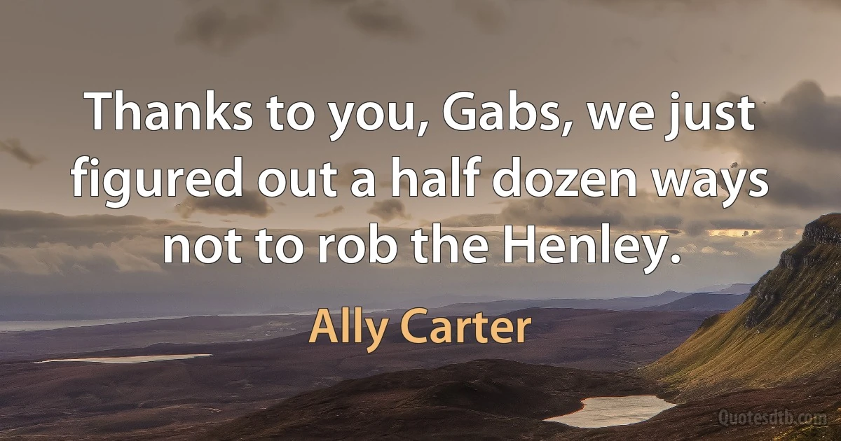 Thanks to you, Gabs, we just figured out a half dozen ways not to rob the Henley. (Ally Carter)