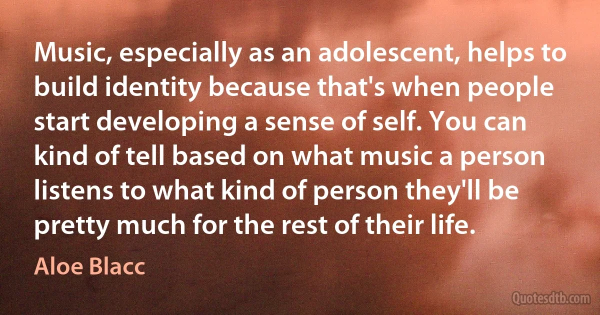 Music, especially as an adolescent, helps to build identity because that's when people start developing a sense of self. You can kind of tell based on what music a person listens to what kind of person they'll be pretty much for the rest of their life. (Aloe Blacc)