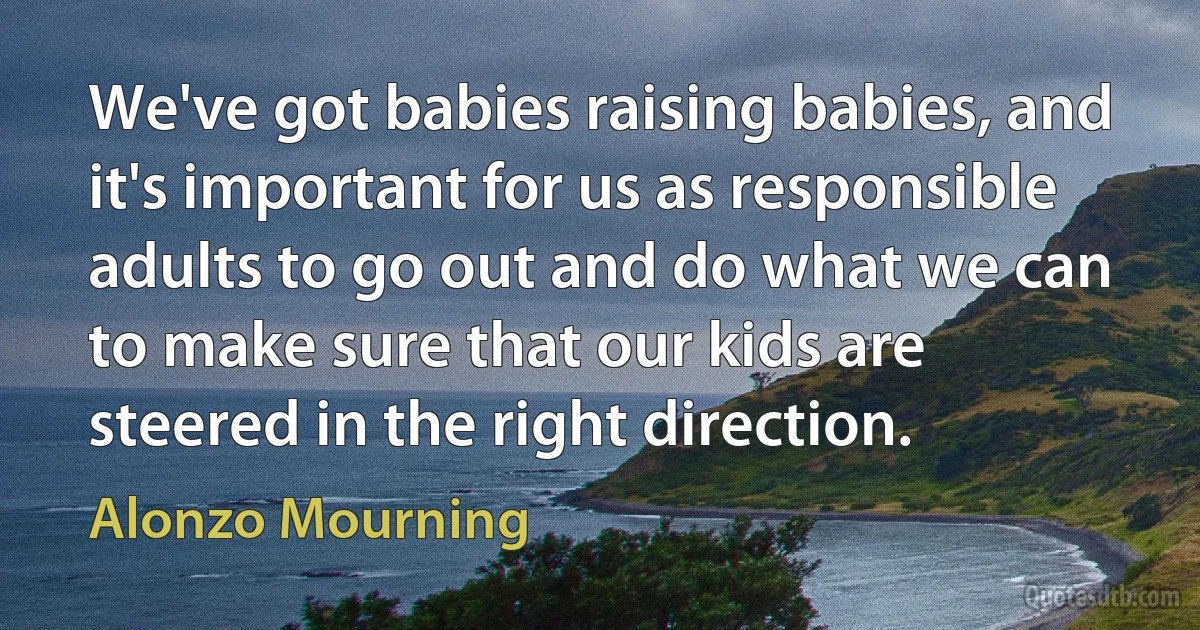 We've got babies raising babies, and it's important for us as responsible adults to go out and do what we can to make sure that our kids are steered in the right direction. (Alonzo Mourning)