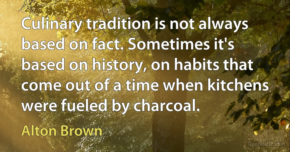 Culinary tradition is not always based on fact. Sometimes it's based on history, on habits that come out of a time when kitchens were fueled by charcoal. (Alton Brown)