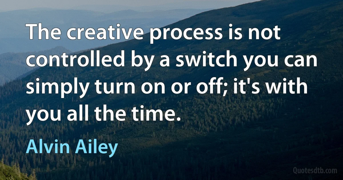 The creative process is not controlled by a switch you can simply turn on or off; it's with you all the time. (Alvin Ailey)