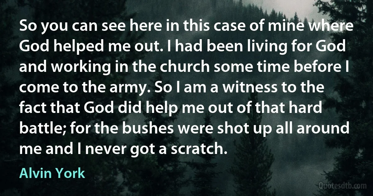 So you can see here in this case of mine where God helped me out. I had been living for God and working in the church some time before I come to the army. So I am a witness to the fact that God did help me out of that hard battle; for the bushes were shot up all around me and I never got a scratch. (Alvin York)