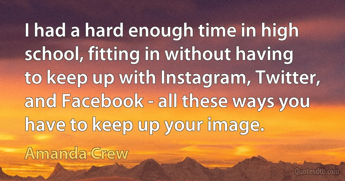 I had a hard enough time in high school, fitting in without having to keep up with Instagram, Twitter, and Facebook - all these ways you have to keep up your image. (Amanda Crew)