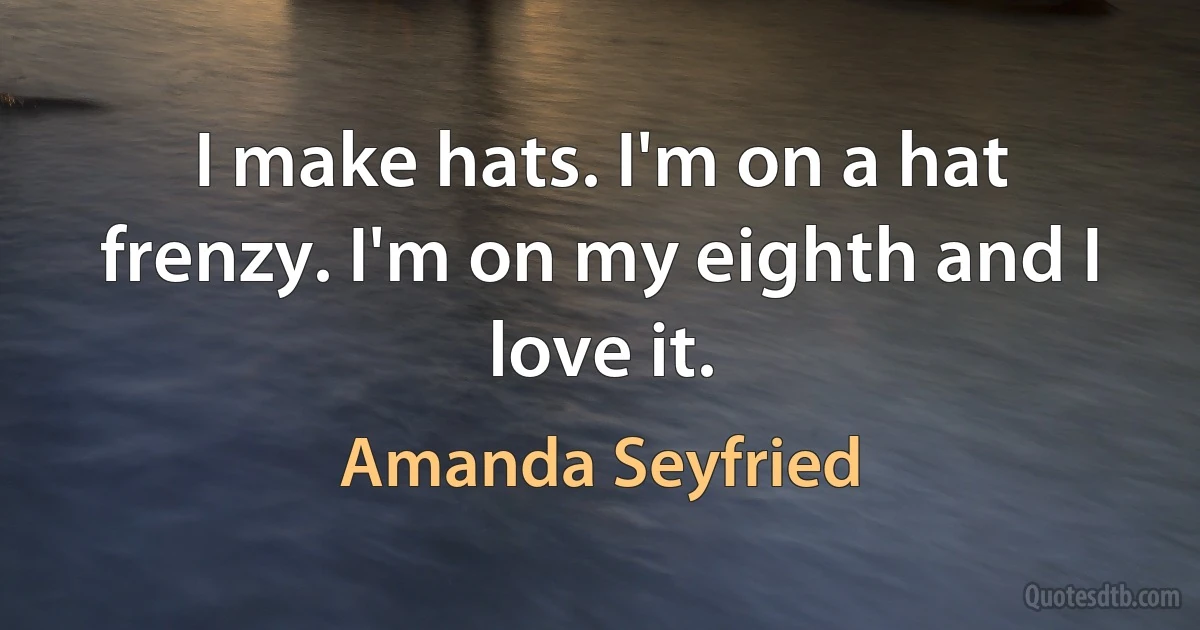 I make hats. I'm on a hat frenzy. I'm on my eighth and I love it. (Amanda Seyfried)