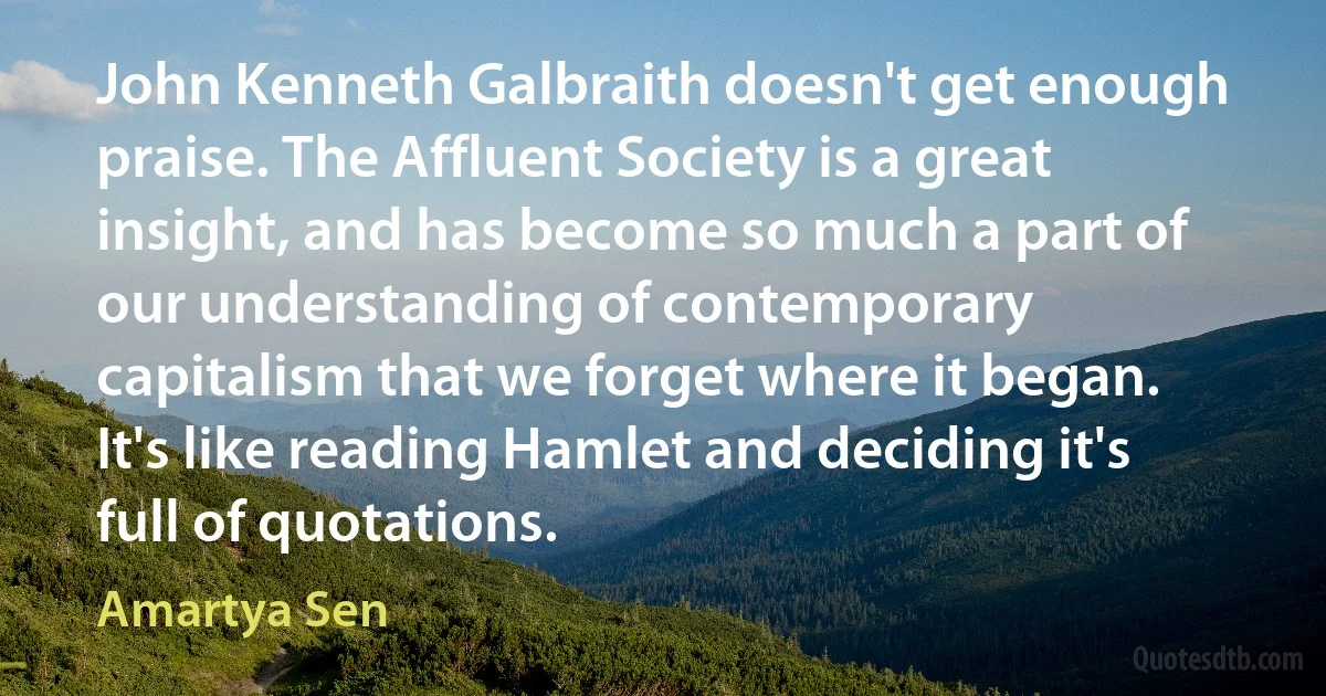 John Kenneth Galbraith doesn't get enough praise. The Affluent Society is a great insight, and has become so much a part of our understanding of contemporary capitalism that we forget where it began. It's like reading Hamlet and deciding it's full of quotations. (Amartya Sen)