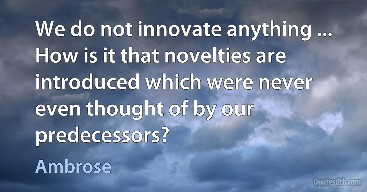 We do not innovate anything ... How is it that novelties are introduced which were never even thought of by our predecessors? (Ambrose)