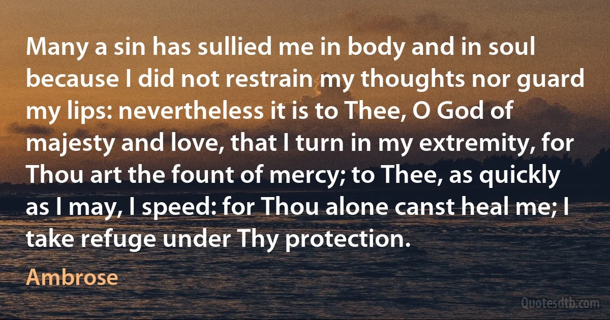 Many a sin has sullied me in body and in soul because I did not restrain my thoughts nor guard my lips: nevertheless it is to Thee, O God of majesty and love, that I turn in my extremity, for Thou art the fount of mercy; to Thee, as quickly as I may, I speed: for Thou alone canst heal me; I take refuge under Thy protection. (Ambrose)