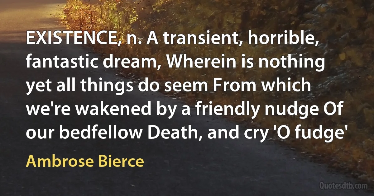 EXISTENCE, n. A transient, horrible, fantastic dream, Wherein is nothing yet all things do seem From which we're wakened by a friendly nudge Of our bedfellow Death, and cry 'O fudge' (Ambrose Bierce)