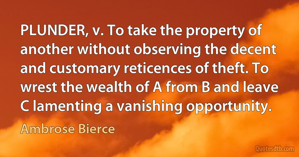 PLUNDER, v. To take the property of another without observing the decent and customary reticences of theft. To wrest the wealth of A from B and leave C lamenting a vanishing opportunity. (Ambrose Bierce)