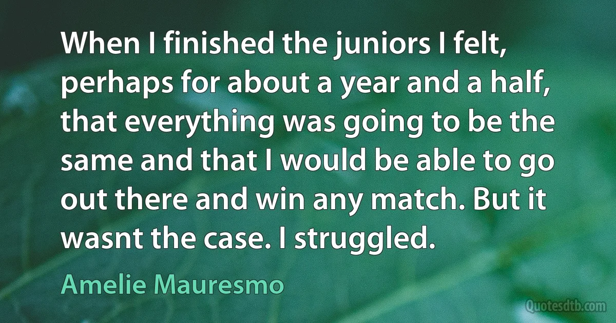 When I finished the juniors I felt, perhaps for about a year and a half, that everything was going to be the same and that I would be able to go out there and win any match. But it wasnt the case. I struggled. (Amelie Mauresmo)