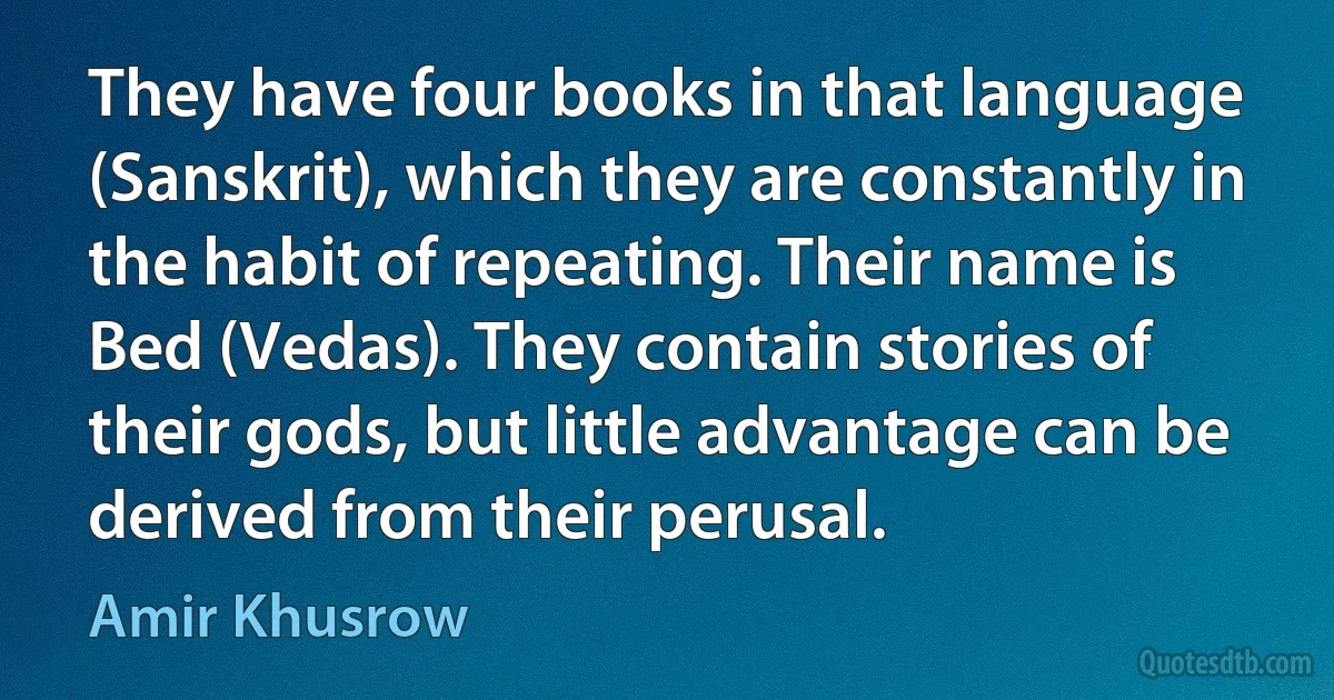 They have four books in that language (Sanskrit), which they are constantly in the habit of repeating. Their name is Bed (Vedas). They contain stories of their gods, but little advantage can be derived from their perusal. (Amir Khusrow)