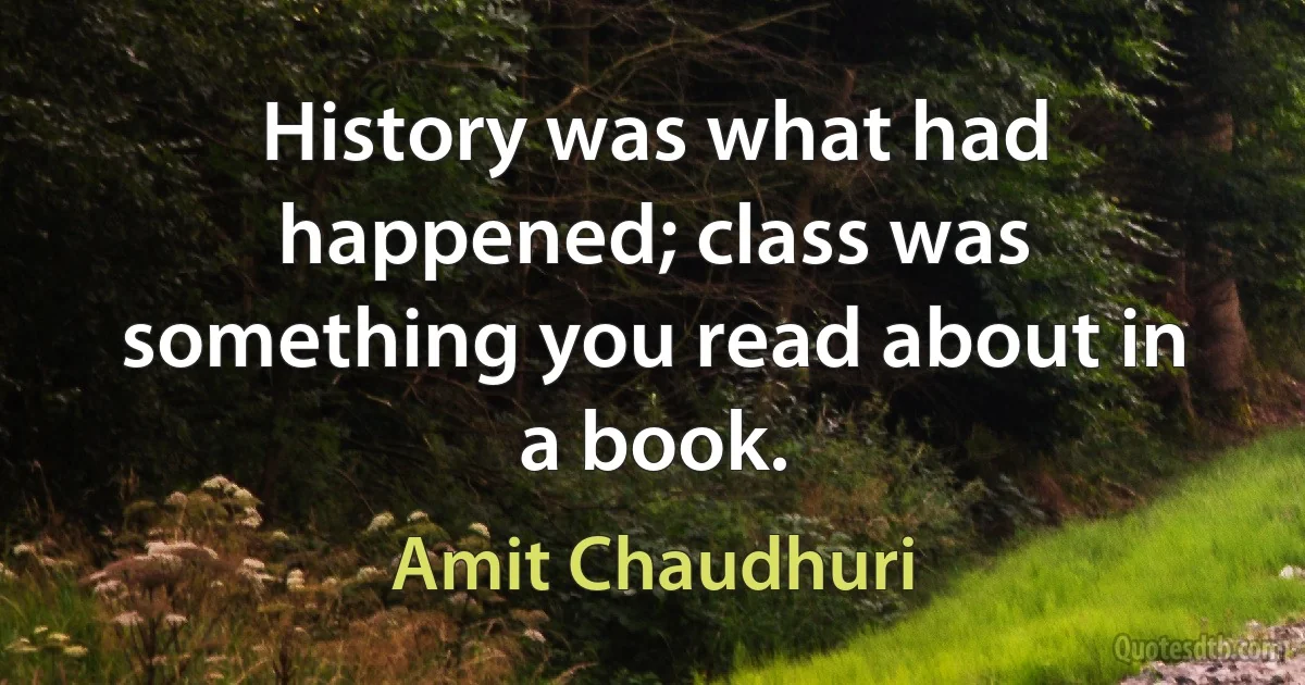 History was what had happened; class was something you read about in a book. (Amit Chaudhuri)