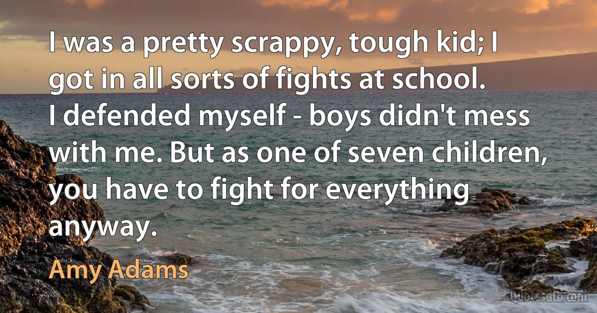 I was a pretty scrappy, tough kid; I got in all sorts of fights at school. I defended myself - boys didn't mess with me. But as one of seven children, you have to fight for everything anyway. (Amy Adams)