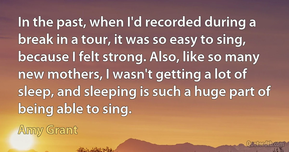 In the past, when I'd recorded during a break in a tour, it was so easy to sing, because I felt strong. Also, like so many new mothers, I wasn't getting a lot of sleep, and sleeping is such a huge part of being able to sing. (Amy Grant)