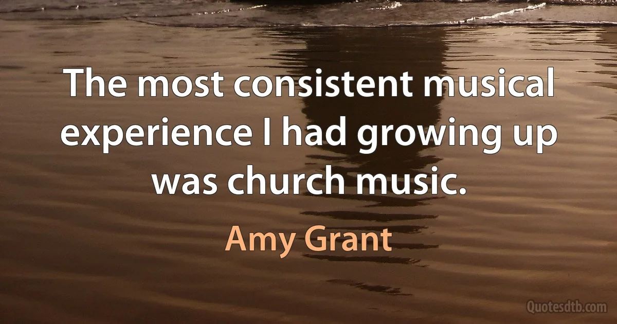 The most consistent musical experience I had growing up was church music. (Amy Grant)