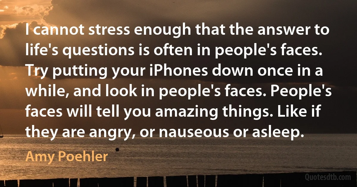 I cannot stress enough that the answer to life's questions is often in people's faces. Try putting your iPhones down once in a while, and look in people's faces. People's faces will tell you amazing things. Like if they are angry, or nauseous or asleep. (Amy Poehler)