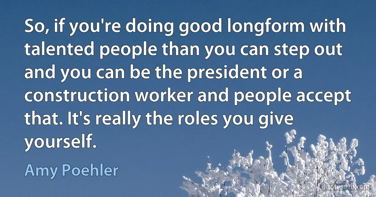 So, if you're doing good longform with talented people than you can step out and you can be the president or a construction worker and people accept that. It's really the roles you give yourself. (Amy Poehler)