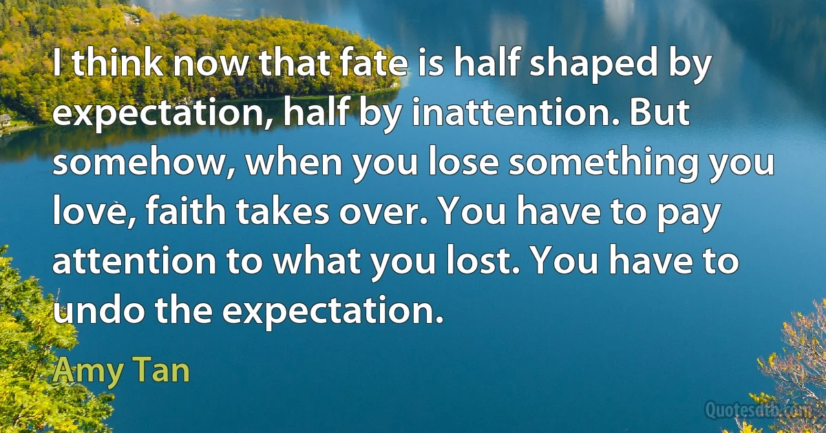 I think now that fate is half shaped by expectation, half by inattention. But somehow, when you lose something you love, faith takes over. You have to pay attention to what you lost. You have to undo the expectation. (Amy Tan)