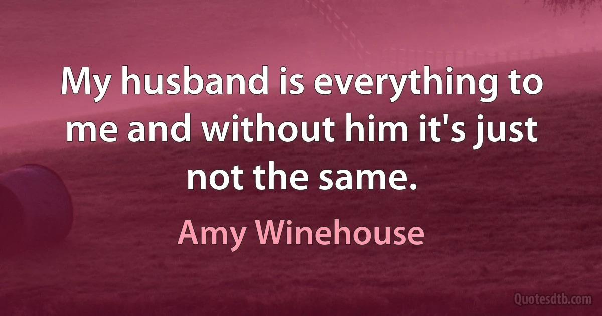 My husband is everything to me and without him it's just not the same. (Amy Winehouse)