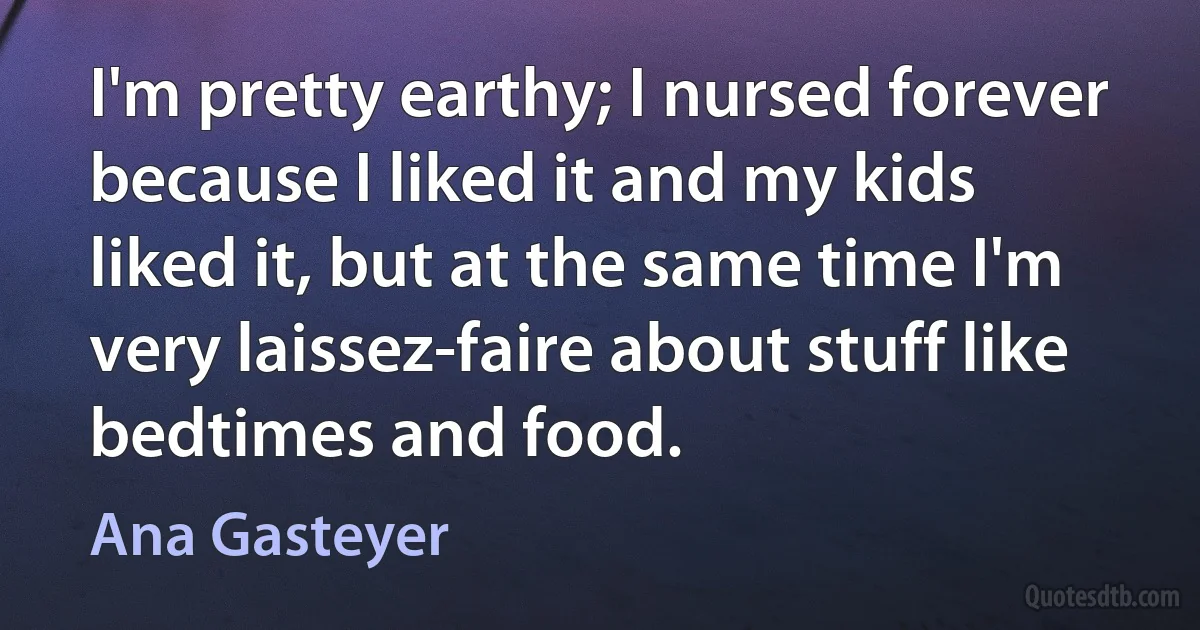 I'm pretty earthy; I nursed forever because I liked it and my kids liked it, but at the same time I'm very laissez-faire about stuff like bedtimes and food. (Ana Gasteyer)