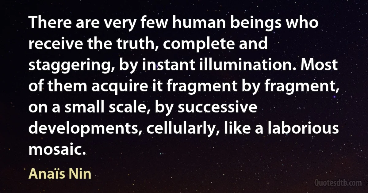 There are very few human beings who receive the truth, complete and staggering, by instant illumination. Most of them acquire it fragment by fragment, on a small scale, by successive developments, cellularly, like a laborious mosaic. (Anaïs Nin)