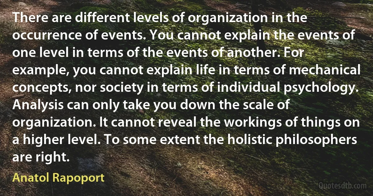 There are different levels of organization in the occurrence of events. You cannot explain the events of one level in terms of the events of another. For example, you cannot explain life in terms of mechanical concepts, nor society in terms of individual psychology. Analysis can only take you down the scale of organization. It cannot reveal the workings of things on a higher level. To some extent the holistic philosophers are right. (Anatol Rapoport)