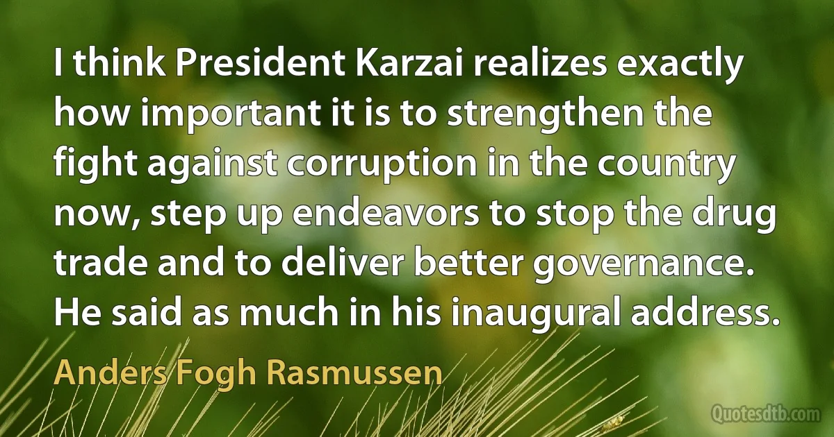 I think President Karzai realizes exactly how important it is to strengthen the fight against corruption in the country now, step up endeavors to stop the drug trade and to deliver better governance. He said as much in his inaugural address. (Anders Fogh Rasmussen)