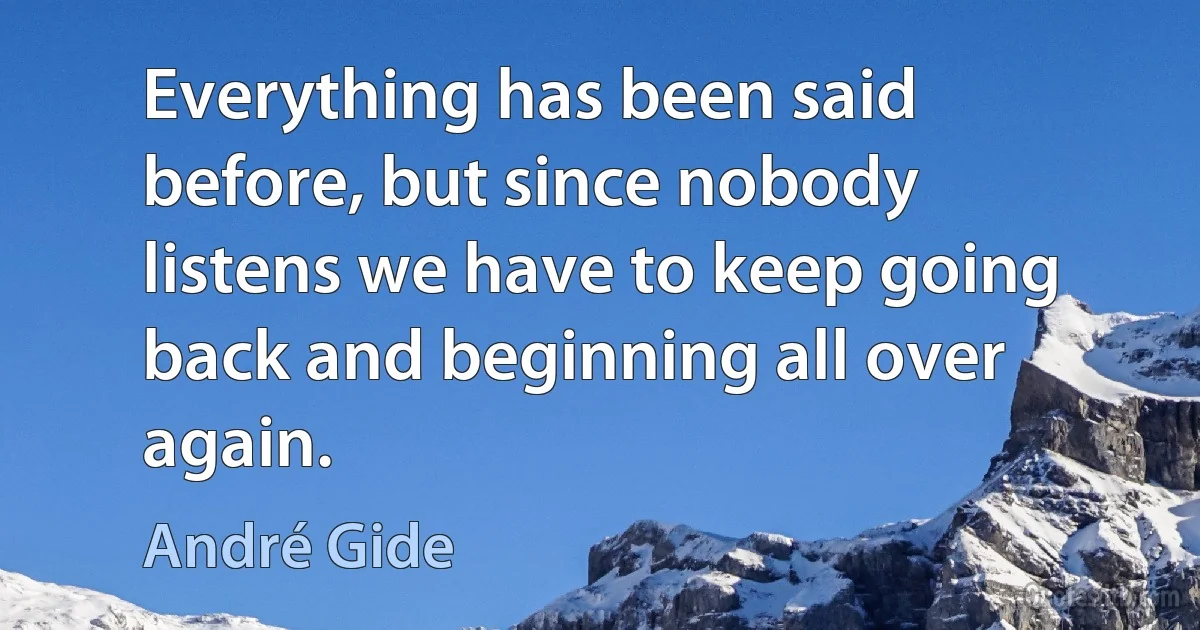 Everything has been said before, but since nobody listens we have to keep going back and beginning all over again. (André Gide)